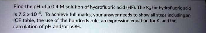Find the pH of a 0.4 M solution of hydrofluoric acid (HF). The Ka for hydrofluoric acid is 7.2 x 10-4. To achieve full marks, your answer needs to show all steps including an ICE table, the use of the hundreds rule, an expression equation for K, and the calculation of pH and/or pOH.