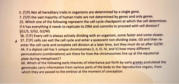 5. (T/F) Not all hereditary traits in organisms are determined by a single gene.
7. (T/F) the vast majority of human traits are not determined by genes and only genes.
25. Which one of the following represent the cell cycle checkpoint at which the cell determines
if it has everything it needs to replicate its DNA and commits to proceed with cell division?
(G1/S, S/G2, G2/M)
36. (T/F) Every cell is always actively dividing with an organism, some faster and some slower.
37. (T/F) cells can exit the cell cycle and enter a quiescent non-dividing state, G0 and then re-
enter the cell cycle and complete cell division at a later time, but they must do so after G2/M .
44. if a diploid cell has 5 unique chromosomes (I, II, III, IV, and V) how many different
permutations (combinations) are there for how the chromosomes line up at the equatorial
plate during metaphase1?
60. Which of the following early theories of inheritance put forth by early greeks postulated the
gemmules carry information from various parts of the body to the reproductive organs, from
which they are passed to the embryo at the moment of conception.
