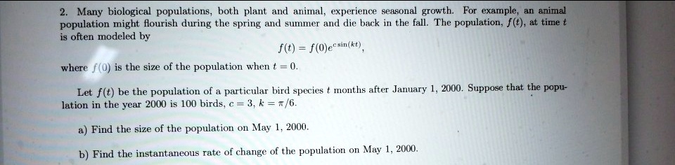 Many biological populations, both plant and animal, experience seasonal growth. For example, an animal population might flourish during the spring and summer and die back in the fall. The population, f(t), at time t is often modeled by f(t) = f(0)e^csin(kt), where f(0) is the size of the population when t = 0. Let f(t) be the population of a particular bird species t months after January 1, 2000. Suppose that the population in the year 2000 is 100 birds, c = 3, k = pi/6. a) Find the size of the population on May 1, 2000. b) Find the instantaneous rate of change of the population on May 1, 2000.