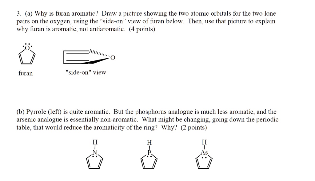 3. (a) Why is furan aromatic? Draw a picture showing the two atomic orbitals for the two lone pairs on the oxygen, using the "side-on" view of furan below. Then, use that picture to explain why furan is aromatic, not antiaromatic. (4 points)
furan
"side-on" view
(b) Pyrrole (left) is quite aromatic. But the phosphorus analogue is much less aromatic, and the arsenic analogue is essentially non-aromatic. What might be changing, going down the periodic table, that would reduce the aromaticity of the ring? Why? (2 points)