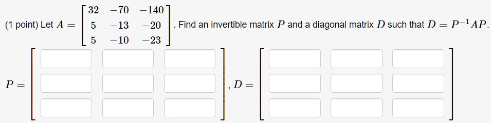 Let A = eginbmatrix 32     -70     -140  5     -13     -20  5     -10     -23 endbmatrix. Find an invertible matrix P and a diagonal matrix D such that D = P^-1AP. P =, D =