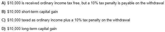 A) 10,000 is received ordinary income tax free, but a 10% tax penalty is payable on the withdrawal
B)10,000 short-term capital gain
C) 10,000 taxed as ordinary income plus a 10% tax penalty on the withdrawal
D)10,000 long-term capital gain