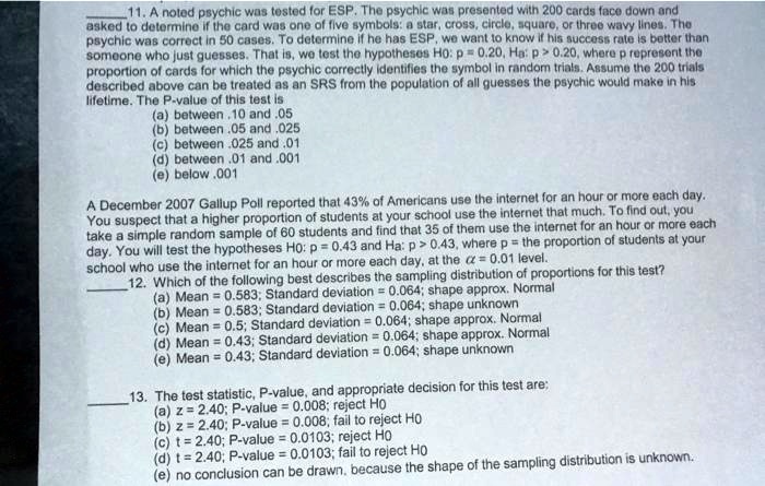 11. A noted psychic was tested for ESP. The psychic was presented with 200 cards face down and asked to determine if the card was one of five symbols: a star, cross, circle, square, or three wavy lines. The psychic was correct in 50 cases. To determine if he has ESP, we want to know if his success rate is better than someone who just guesses. That is, we test the hypotheses H0: p = 0.20, Ha: p > 0.20, where p represent the proportion of cards for which the psychic correctly identifies the symbol in random trials. Assume the 200 trials described above can be treated as an SRS from the population of all guesses the psychic would make in his lifetime. The P-value of this test is
(a) between .10 and .05
(b) between .05 and .025
(c) between .025 and .01
(d) between .01 and .001
(e) below .001

A December 2007 Gallup Poll reported that 43% of Americans use the internet for an hour or more each day. You suspect that a higher proportion of students at your school use the internet that much. To find out, you take a simple random sample of 60 students and find that 35 of them use the internet for an hour or more each day. You will test the hypotheses H0: p = 0.43 and Ha: p > 0.43, where p = the proportion of students at your school who use the internet for an hour or more each day, at the alpha = 0.01 level.
12. Which of the following best describes the sampling distribution of proportions for this test?
(a) Mean = 0.583; Standard deviation = 0.064; shape approx. Normal
(b) Mean = 0.583; Standard deviation = 0.064; shape unknown
(c) Mean = 0.5; Standard deviation = 0.064; shape approx. Normal
(d) Mean = 0.43; Standard deviation = 0.064; shape approx. Normal
(e) Mean = 0.43; Standard deviation = 0.064; shape unknown

13. The test statistic, P-value, and appropriate decision for this test are;
(a) z = 2.40; P-value = 0.008; reject H0
(b) z = 2.40; P-value = 0.008; fail to reject H0
(c) t = 2.40; P-value = 0.0103; reject H0
(d) t = 2.40; P-value = 0.0103; fail to reject H0
(e) no conclusion can be drawn, because the shape of the sampling distribution is unknown.