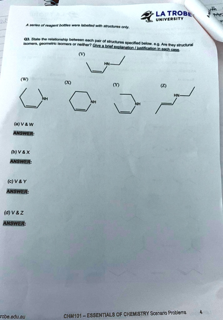 UNIVERSITY
A series of reagent bottles were labelled with structures only.
Q3. State the relationship between each pair of structures specified below. e.g. Are they structural
isomers, geometric isomers or neither? Give a brief explanation/justification in each case.
(W)
NH
(a) V     W
ANSWER:
(b) V     X
ANSWER:
(c) V     Y
ANSWER:
(d) V     Z
ANSWER:
(X)
(V)
NH
HN
(Y)
NH
(Z)
HN
robe.edu.au
CHM101 – ESSENTIALS OF CHEMISTRY Scenario Problems
4