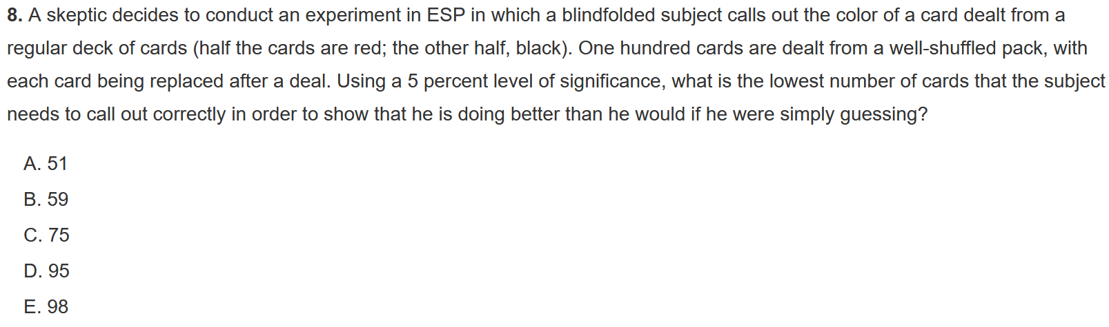 8. A skeptic decides to conduct an experiment in ESP in which a blindfolded subject calls out the color of a card dealt from a regular deck of cards (half the cards are red; the other half, black). One hundred cards are dealt from a well-shuffled pack, with each card being replaced after a deal. Using a 5 percent level of significance, what is the lowest number of cards that the subject needs to call out correctly in order to show that he is doing better than he would if he were simply guessing?
A. 51
B. 59
C. 75
D. 95
E. 98