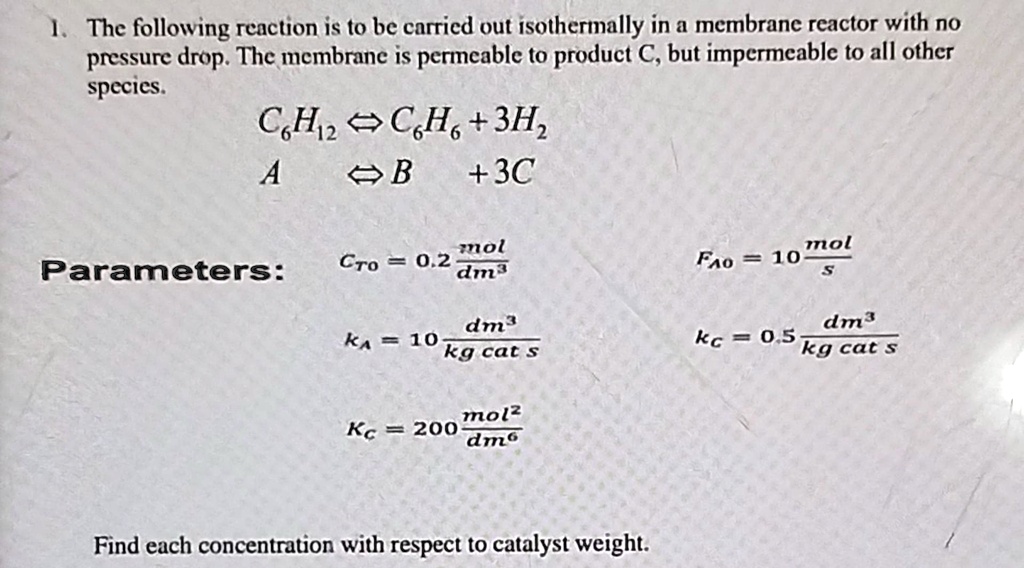 1. The following reaction is to be carried out isothermally in a membrane reactor with no pressure drop. The membrane is permeable to product C, but impermeable to all other species.
C6H12↔ C6H6 + 3H2
A ↔B + 3C
Parameters:
CT0 = 0.2 (mol)/(dm^3)
FA0 = 10 (mol)/(s)
kA = 10 (dm^3)/(kg cat s)
kC = 0.5 (dm^3)/(kg cat s)
KC = 200 (mol^2)/(dm^6)
Find each concentration with respect to catalyst weight.