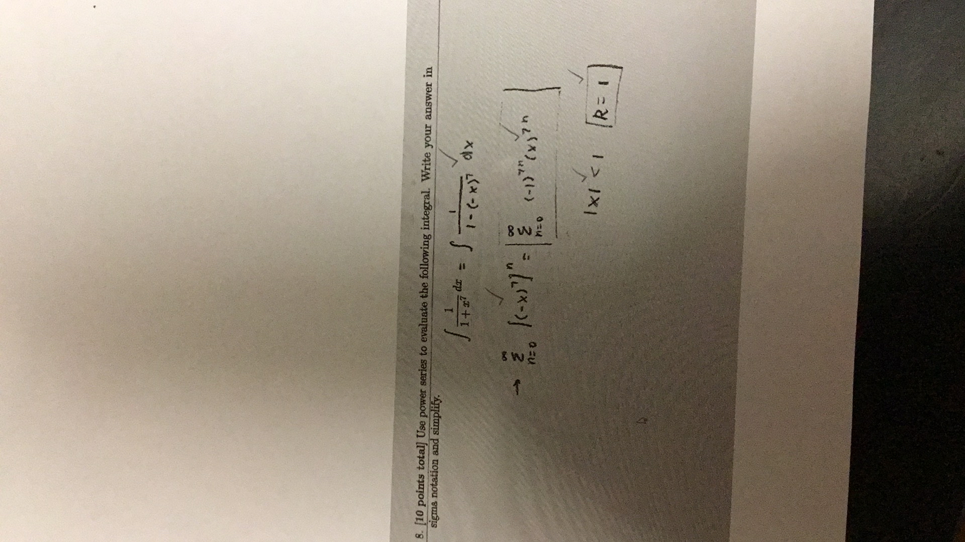 8. [10 points total] Use power series to evaluate the following integral. Write your answer in sigma notation and simplify.

    ∫(1)/(1+x^7) d x=∫(1)/(1-(-x)^7) d x 
        →∑n=0^∞{(-x)^7}^n=|∑n=0^∞(-1)^7 n(x)^7 n| 
        
        |x|<1    R=1 |
