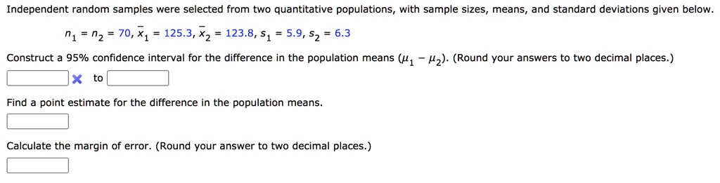 Independent random samples were selected from two quantitative populations, with sample sizes, means, and standard deviations given below.
n1 = n2 = 70, x?1 = 125.3, x?2 = 123.8, s1 = 5.9, s2 = 6.3
Construct a 95% confidence interval for the difference in the population means (?1 ? ?2). (Round your answers to two decimal places.)
to
Find a point estimate for the difference in the population means.
Calculate the margin of error. (Round your answer to two decimal places.)