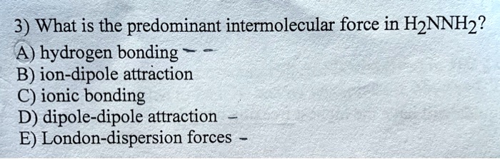 3) What is the predominant intermolecular force in H2NNH2?
A) hydrogen bonding
B) ion-dipole attraction
C) ionic bonding
D) dipole-dipole attraction
E) London-dispersion forces