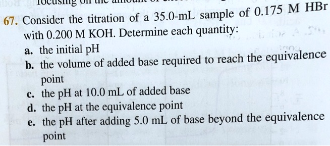 67. Consider the titration of a 35.0-mL sample of 0.175 M HBr with 0.200 M KOH. Determine each quantity:
a. the initial pH
b. the volume of added base required to reach the equivalence point
c. the pH at 10.0 mL of added base
d. the pH at the equivalence point
e. the pH after adding 5.0 mL of base beyond the equivalence point