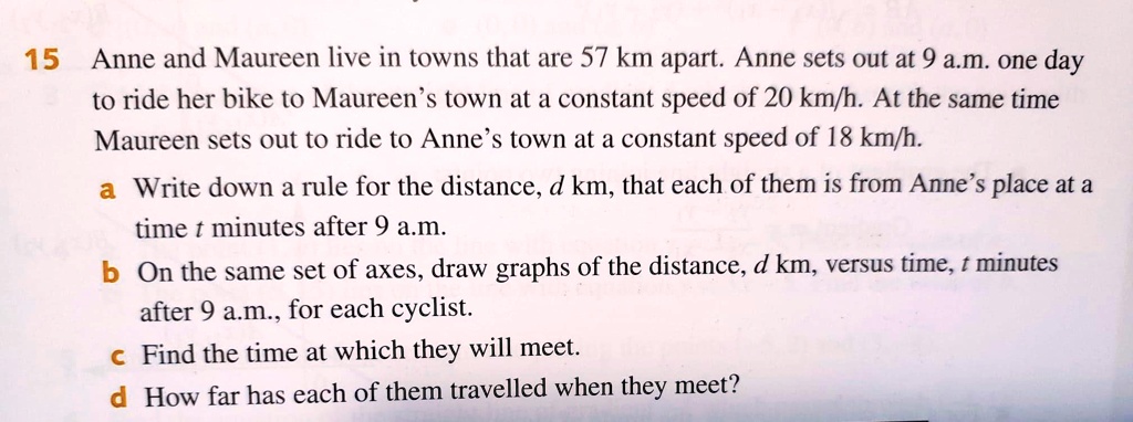 Anne and Maureen live in towns that are 57 km apart. Anne sets out at 9 a.m. one day to ride her bike to Maureen's town at a constant speed of 20 km/h. At the same time Maureen sets out to ride to Anne's town at a constant speed of 18 km/h.
a Write down a rule for the distance, d km, that each of them is from Anne's place at a time t minutes after 9 a.m.
b On the same set of axes, draw graphs of the distance, d km, versus time, t minutes after 9 a.m., for each cyclist.
c Find the time at which they will meet.
d How far has each of them travelled when they meet?