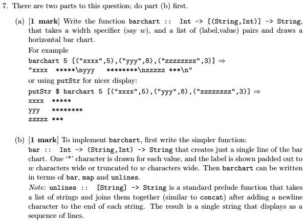 7. There are two parts to this question; do part (b) first.
(a) [1 mark] Write the function barchart :: Int -> [(String, Int) -> String,
that takes a width specifier (say w), and a list of (label, value) pairs and draws a
horizontal bar chart.
For example
barchart 5 [("xxxx", 5), ("yyy",8), ("zzzzzzzz", 3)] =>
"xxxx ****************"
or using putStr for nicer display:
putStr barchart 5 [("xxxx", 5), ("yyy",8), ("zzzzzzzz",3)] =>
xxxx
*****
yyy
********
zzzzzz
***
(b) [1 mark] To implement barchart, first write the simpler function:
bar :: Int -> (String, Int) -> String that creates just a single line of the bar
chart. One '*' character is drawn for each value, and the label is shown padded out to
w characters wide or truncated to w characters wide. Then barchart can be written
in terms of bar, map and unlines.
Note: unlines :: [String] -> String is a standard prelude function that takes
a list of strings and joins them together (similar to concat) after adding a newline
character to the end of each string. The result is a single string that displays as a
sequence of lines.