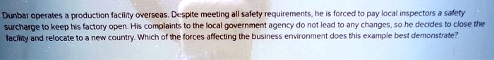 Dunbar operates a production facility overseas. Despite meeting all safety requirements, he is forced to pay local inspectors a safety surcharge to keep his factory open. His complaints to the local government agency do not lead to any changes, so he decides to close the facility and relocate to a new country. Which of the forces affecting the business environment does this example best demonstrate?