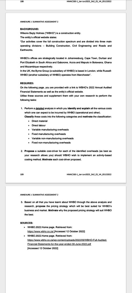 ANNEXURE J: SUMMATIVE ASSESSMENT 2

BACKGROUND:
Wilsons Bayly Holmes ("WBHO") is a construction entity.
The entity's official website states:
"Our activities cover the full construction spectrum and are divided into three main operating divisions - Building Construction, Civil Engineering and Roads and Earthworks.

WBHO's offices are strategically located in Johannesburg, Cape Town, Durban and Port Elizabeth in South Africa and Gaborone, Accra and Maputo in Botswana, Ghana and Mozambique respectively.
In the UK, the Byrne Group (a subsidiary of WBHO) is based in London, while Russell-WBHO (another subsidiary of WBHO) operates from Manchester".

REQUIRED:
On the following page, you are provided with a link to WBHO's 2022 Annual Audited Financial Statements as well as the entity's official website.
Utilise these sources and supplement them with your own research to perform the following tasks:

1. Perform a detailed analysis in which you identify and explain all the various costs which one can expect to be incurred by WBHO (operational and other).
Classify these costs into the following categories and motivate the classification:
- Direct material
- Direct labour
- Variable manufacturing overheads
- Fixed manufacturing overheads
- Variable non-manufacturing overheads
- Fixed non-manufacturing overheads

2. Propose a suitable cost-driver for each of the identified overheads (as best as your research allows you) should WBHO wish to implement an activity-based costing method. Motivate each cost-driver proposed.

ANNEXURE J: SUMMATIVE ASSESSMENT 2

3. Based on all that you have learnt about WBHO through the above analysis and research, propose the pricing strategy which will be best suited for WBHO's business and market. Motivate why the proposed pricing strategy will suit WBHO the best.

SOURCES:
- WBHO.2022.Home page. Retrieved from:
https://www.wbho.co.za/ [Accessed 12 October 2022]
- WBHO.2022.Home page. Retrieved from:
https://www.wbho.co.za/wp-content/uploads/2022/09/WBHO-Full-Audited-Financial-Statements-for-the-year-ended-30-June-2022.pdf
[Accessed 12 October 2022]