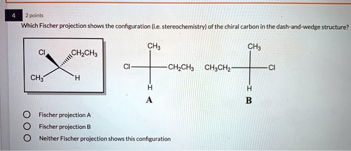 4 2 points
Which Fischer projection shows the configuration (i.e. stereochemistry) of the chiral carbon in the dash-and-wedge structure?
Cl CH2CH3
CH3 H
CH3 Cl CH2CH3 H A
CH3 CH3CH2 Cl H B
Fischer projection A
Fischer projection B
Neither Fischer projection shows this configuration