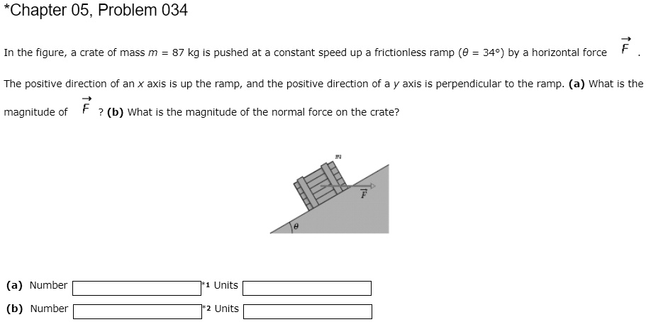 In the figure, a crate of mass m = 87 kg is pushed at a constant speed up a frictionless ramp (? = 34°) by a horizontal force F. The positive direction of an x axis is up the ramp, and the positive direction of a y axis is perpendicular to the ramp. (a) What is the magnitude of F? (b) What is the magnitude of the normal force on the crate? (a) Number Units (b) Number Units