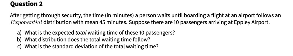 After getting through security, the time (in minutes) a person waits until boarding a flight at an airport follows an Exponential distribution with mean 45 minutes. Suppose there are 10 passengers arriving at Eppley Airport.

a) What is the expected total waiting time of these 10 passengers?
b) What distribution does the total waiting time follow?
c) What is the standard deviation of the total waiting time?