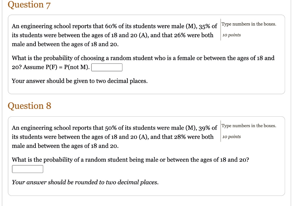 Question 7
An engineering school reports that 60% of its students were male (M), 35% of its students were between the ages of 18 and 20 (A), and that 26% were both male and between the ages of 18 and 20.
What is the probability of choosing a random student who is a female or between the ages of 18 and 20? Assume P(F) = P(not M).
Your answer should be given to two decimal places.
Question 8
An engineering school reports that 50% of its students were male (M), 39% of its students were between the ages of 18 and 20 (A), and that 28% were both male and between the ages of 18 and 20.
What is the probability of a random student being male or between the ages of 18 and 20?
Your answer should be rounded to two decimal places.