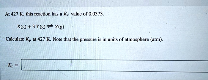 At 427 K, this reaction has a Kc value of 0.0373.
X(g) + 3 Y(g) ? Z(g)
Calculate Kp at 427 K. Note that the pressure is in units of atmosphere (atm).
Kp =