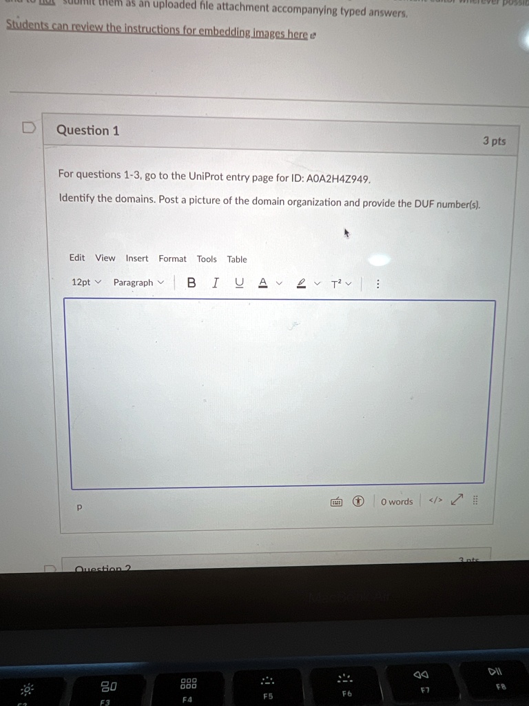 Question 1
For questions 1-3, go to the UniProt entry page for ID: A0A2H4Z949.
Identify the domains. Post a picture of the domain organization and provide the DUF number(s).
12pt
Paragraph
P
Question 2