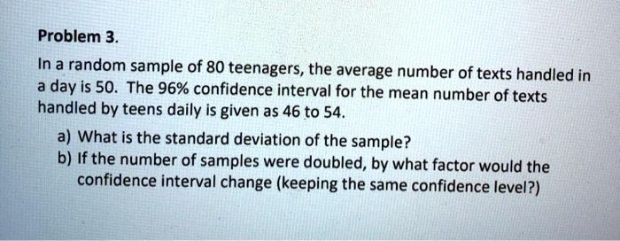 Problem 3.
In a random sample of 80 teenagers, the average number of texts handled in a day is 50. The 96% confidence interval for the mean number of texts handled by teens daily is given as 46 to 54.
a) What is the standard deviation of the sample?
b) If the number of samples were doubled, by what factor would the confidence interval change (keeping the same confidence level?)
