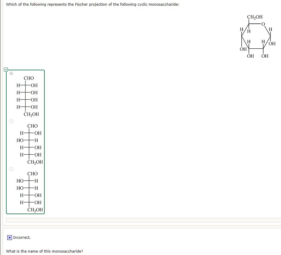 Which of the following represents the Fischer projection of the following cyclic monosaccharide:
CH2OH
O
H
H
H
H
OH
H
OH
OH
OH
CHO
H—OH
H—OH
H—OH
H—OH
CH2OH
CHO
H—OH
HO—H
H—OH
H—OH
CH2OH
CHO
HO—H
HO—H
H—OH
H—OH
CH2OH
Incorrect.
What is the name of this monosaccharide?