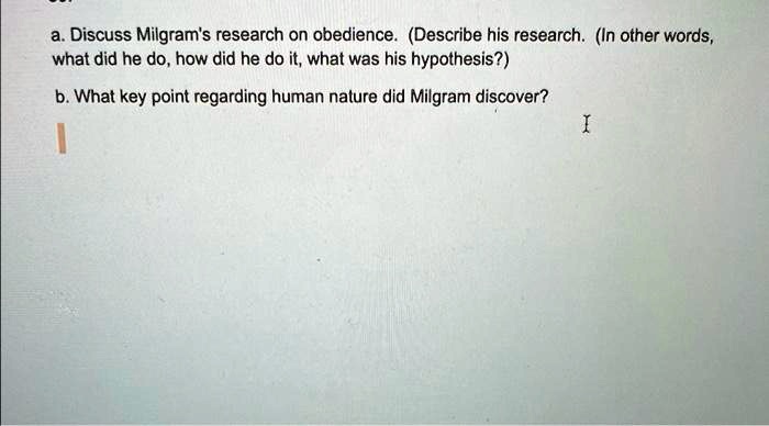 a. Discuss Milgram's research on obedience. (Describe his research. (In other words, what did he do, how did he do it, what was his hypothesis?)
b. What key point regarding human nature did Milgram discover?