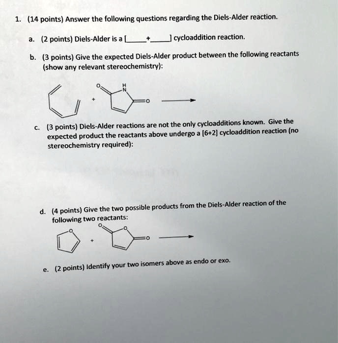 1. (14 points) Answer the following questions regarding the Diels-Alder reaction.
a. (2 points) Diels-Alder is a [  +  ] cycloaddition reaction.
b. (3 points) Give the expected Diels-Alder product between the following reactants (show any relevant stereochemistry):
c. (3 points) Diels-Alder reactions are not the only cycloadditions known. Give the expected product the reactants above undergo a [6+2] cycloaddition reaction (no stereochemistry required):
d. (4 points) Give the two possible products from the Diels-Alder reaction of the following two reactants:
e. (2 points) Identify your two isomers above as endo or exo.