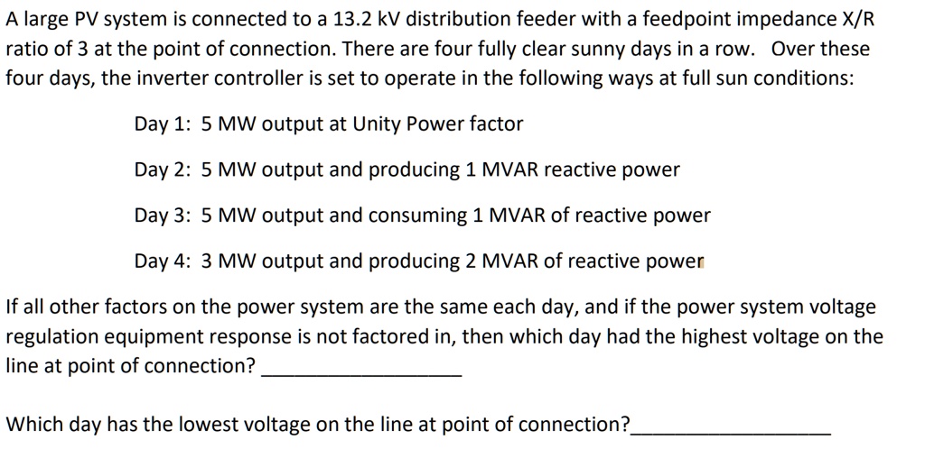 A large PV system is connected to a 13.2 kV distribution feeder with a feedpoint impedance X/R ratio of 3 at the point of connection. There are four fully clear sunny days in a row. Over these four days, the inverter controller is set to operate in the following ways at full sun conditions:
Day 1: 5 MW output at Unity Power factor
Day 2: 5 MW output and producing 1 MVAR reactive power
Day 3: 5 MW output and consuming 1 MVAR of reactive power
Day 4: 3 MW output and producing 2 MVAR of reactive power
If all other factors on the power system are the same each day, and if the power system voltage regulation equipment response is not factored in, then which day had the highest voltage on the line at point of connection?
Which day has the lowest voltage on the line at point of connection?