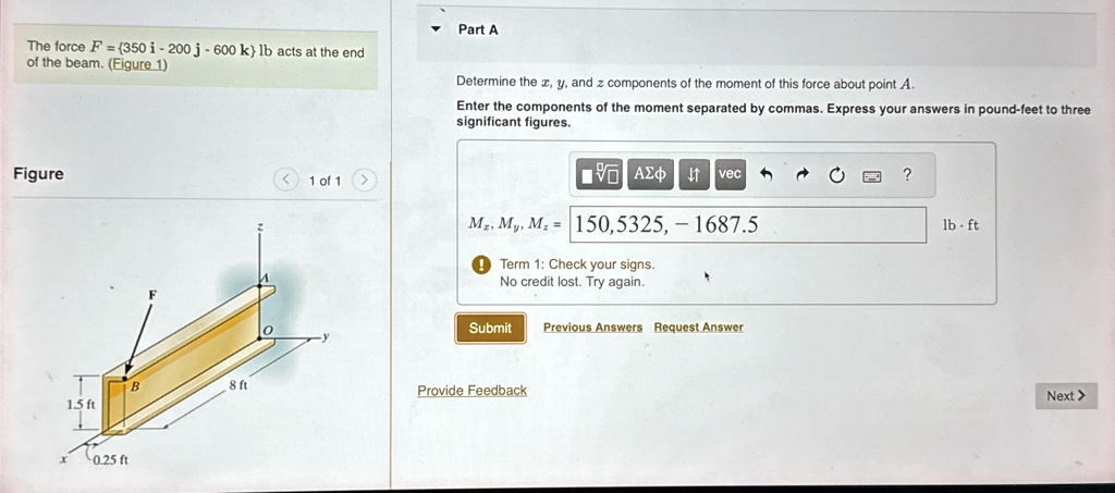 Part A
The force F = {350 î - 200 ĵ - 600 k̂} lb acts at the end
of the beam. (Figure 1)
Determine the x, y, and z components of the moment of this force about point A.
Enter the components of the moment separated by commas. Express your answers in pound-feet to three
significant figures.
Figure
Mx, My, Mz = 150, 5325, -1687.5 lb ·ft
