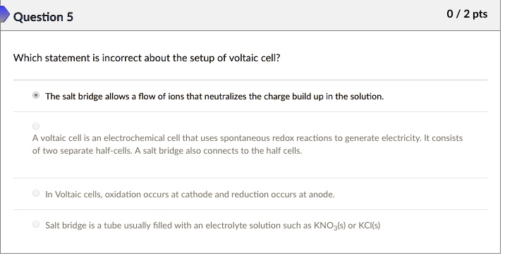 Which statement is incorrect about the setup of voltaic cell?

The salt bridge allows a flow of ions that neutralizes the charge build up in the solution.

A voltaic cell is an electrochemical cell that uses spontaneous redox reactions to generate electricity. It consists of two separate half-cells. A salt bridge also connects to the half cells.

In Voltaic cells, oxidation occurs at cathode and reduction occurs at anode.

Salt bridge is a tube usually filled with an electrolyte solution such as KNO3(s) or KCl(s)