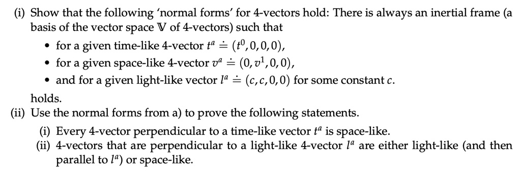 (i) Show that the following 'normal forms' for 4-vectors hold: There is always an inertial frame (a basis of the vector space V of 4-vectors) such that
• for a given time-like 4-vector t^a = (t^0, 0, 0, 0), 
• for a given space-like 4-vector v^a = (0, v^1, 0, 0), 
• and for a given light-like vector l^a = (c, c, 0, 0) for some constant c.
holds.
(ii) Use the normal forms from a) to prove the following statements.
(i) Every 4-vector perpendicular to a time-like vector t^a is space-like.
(ii) 4-vectors that are perpendicular to a light-like 4-vector l^a are either light-like (and then parallel to l^a) or space-like.