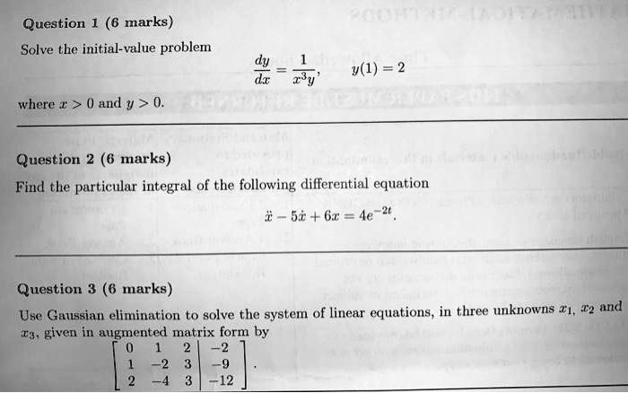 Question 1 (6 marks)
Solve the initial-value problem
fracdydx = frac1x^3y, y(1) = 2
where x > 0 and y > 0.

Question 2 (6 marks)
Find the particular integral of the following differential equation
ddotx - 5dotx + 6x = 4e^-2t.

Question 3 (6 marks)
Use Gaussian elimination to solve the system of linear equations, in three unknowns x1, x2 and x3, given in augmented matrix form by
eginbmatrix 0     1     2     |     -2  1     -2     3     |     -9  2     -4     3     |     -12 endbmatrix.