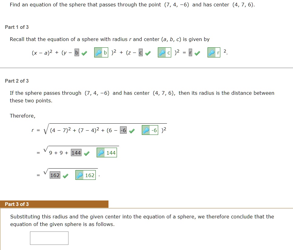 Find an equation of the sphere that passes through the point (7, 4, -6) and has center (4, 7, 6).
Part 1 of 3
Recall that the equation of a sphere with radius r and center (a, b, c) is given by
(x - a)^2 + (y - b)^2 + (z - c)^2 = r^2.
Part 2 of 3
If the sphere passes through (7, 4, -6) and has center (4, 7, 6), then its radius is the distance between
these two points.
Therefore,
r = sqrt(4 - 7)^2 + (7 - 4)^2 + (6 - (-6))^2
= sqrt9 + 9 + 144
= sqrt162.
Part 3 of 3
Substituting this radius and the given center into the equation of a sphere, we therefore conclude that the
equation of the given sphere is as follows.