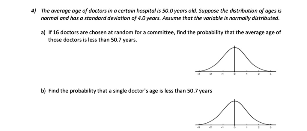 4) The average age of doctors in a certain hospital is 50.0 years old. Suppose the distribution of ages is normal and has a standard deviation of 4.0 years. Assume that the variable is normally distributed.
a) If 16 doctors are chosen at random for a committee, find the probability that the average age of those doctors is less than 50.7 years.
b) Find the probability that a single doctor's age is less than 50.7 years
