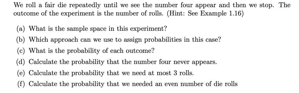 We roll a fair die repeatedly until we see the number four appear and then we stop. The outcome of the experiment is the number of rolls. (Hint: See Example 1.16)
(a) What is the sample space in this experiment?
(b) Which approach can we use to assign probabilities in this case?
(c) What is the probability of each outcome?
(d) Calculate the probability that the number four never appears.
(e) Calculate the probability that we need at most 3 rolls.
(f) Calculate the probability that we needed an even number of die rolls