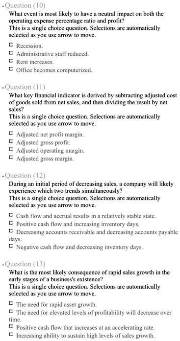 Question (10)
What event is most likely to have a neutral impact on both the operating expense percentage ratio and profit?
This is a single choice question. Selections are automatically selected as you use arrow to move.
Recession.
Administrative staff reduced.
Rent increases.
Office becomes computerized.

Question (11)
What key financial indicator is derived by subtracting adjusted cost of goods sold from net sales, and then dividing the result by net sales?
This is a single choice question. Selections are automatically selected as you use arrow to move.
Adjusted net profit margin.
Adjusted gross profit.
Adjusted operating margin.
Adjusted gross margin.

Question (12)
During an initial period of decreasing sales, a company will likely experience which two trends simultaneously?
This is a single choice question. Selections are automatically selected as you use arrow to move.
Cash flow and accrual results in a relatively stable state.
Positive cash flow and increasing inventory days.
Decreasing accounts receivable and decreasing accounts payable days.
Negative cash flow and decreasing inventory days.

Question (13)
What is the most likely consequence of rapid sales growth in the early stages of a business's existence?
This is a single choice question. Selections are automatically selected as you use arrow to move.
The need for rapid asset growth.
The need for elevated levels of profitability will decrease over time.
Positive cash flow that increases at an accelerating rate.
Increasing ability to sustain high levels of sales growth.