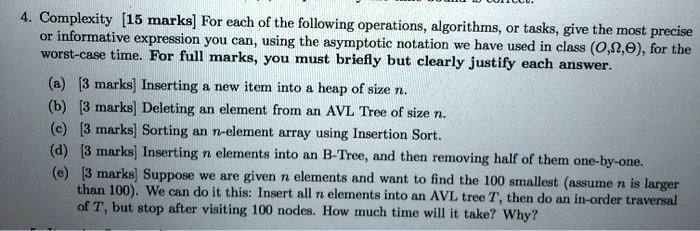4. Complexity [15 marks] For each of the following operations, algorithms, or tasks, give the most precise
or informative expression you can, using the asymptotic notation we have used in class (?,?,?), for the
worst-case time. For full marks, you must briefly but clearly justify each answer.
(a) [3 marks] Inserting a new item into a heap of size n.
(b) [3 marks] Deleting an element from an AVL Tree of size n.
(c) [3 marks] Sorting an n-element array using Insertion Sort.
(d) [3 marks] Inserting n elements into an B-Tree, and then removing half of them one-by-one.
(e) [3 marks] Suppose we are given n elements and want to find the 100 smallest (assume n is larger
than 100). We can do it this: Insert all n elements into an AVL tree T, then do an in-order traversal
of T, but stop after visiting 100 nodes. How much time will it take? Why?