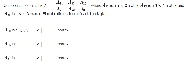Consider a block matrix A = [A11 A12 A13; A21 A22 A23] where A11 is a 5 x 2 matrix, A22 is a 3 x 4 matrix, and A23 is a 3 x 5 matrix. Find the dimensions of each block given.

A12 is a  x  matrix.
A13 is a  x  matrix.
A21 is a  x  matrix.