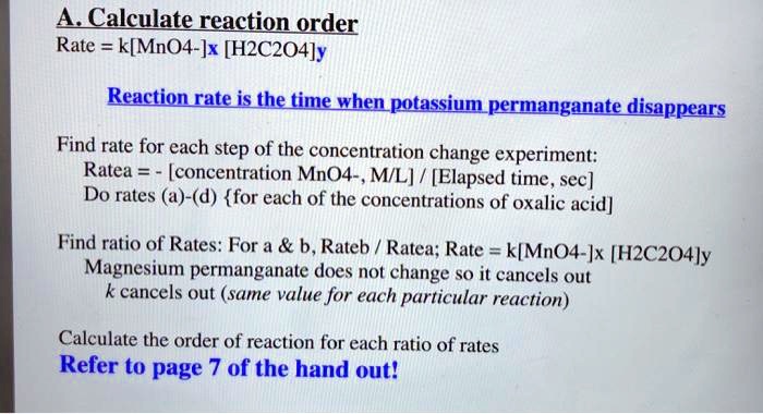A. Calculate reaction order
Rate = k[MnO4-]x [H2C2O4]y
Reaction rate is the time when potassium permanganate disappears
Find rate for each step of the concentration change experiment:
Ratea = - [concentration MnO4-, M/L] / [Elapsed time, sec]
Do rates (a)-(d) for each of the concentrations of oxalic acid]
Find ratio of Rates: For a     b, Rateb / Ratea; Rate = k[MnO4-]x [H2C2O4]y
Magnesium permanganate does not change so it cancels out
k cancels out (same value for each particular reaction)
Calculate the order of reaction for each ratio of rates