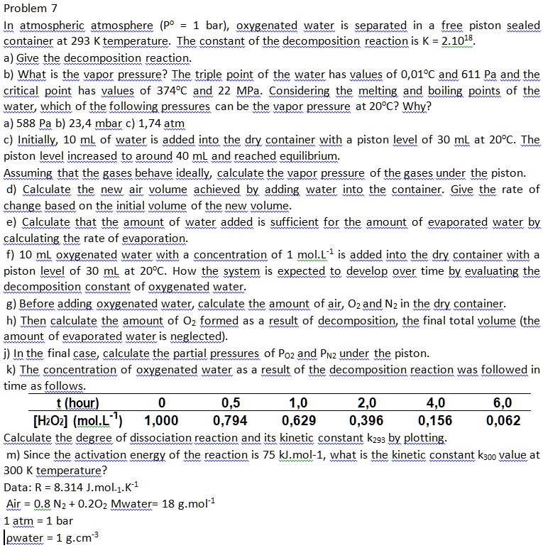Problem 7
In atmospheric atmosphere (Pº = 1 bar), oxygenated water is separated in a free piston sealed container at 293 K temperature. The constant of the decomposition reaction is K = 2.10¹?.
a) Give the decomposition reaction.
b) What is the vapor pressure? The triple point of the water has values of 0,01°C and 611 Pa and the critical point has values of 374°C and 22 MPa. Considering the melting and boiling points of the water, which of the following pressures can be the vapor pressure at 20°C? Why?
a) 588 Pa b) 23,4 mbar c) 1,74 atm
c) Initially, 10 mL of water is added into the dry container with a piston level of 30 mL at 20°C. The piston level increased to around 40 mL and reached equilibrium.
Assuming that the gases behave ideally, calculate the vapor pressure of the gases under the piston.
d) Calculate the new air volume achieved by adding water into the container. Give the rate of change based on the initial volume of the new volume.
e) Calculate that the amount of water added is sufficient for the amount of evaporated water by calculating the rate of evaporation.
f) 10 mL oxygenated water with a concentration of 1 mol.L?¹ is added into the dry container with a piston level of 30 mL at 20°C. How the system is expected to develop over time by evaluating the decomposition constant of oxygenated water.
g) Before adding oxygenated water, calculate the amount of air, O? and N? in the dry container.
h) Then calculate the amount of O? formed as a result of decomposition, the final total volume (the amount of evaporated water is neglected).
j) In the final case, calculate the partial pressures of PO? and PN? under the piston.
k) The concentration of oxygenated water as a result of the decomposition reaction was followed in time as follows.
t (hour) 0 0,5 1,0 2,0 4,0 6,0
[H?O?] (mol.L?¹) 1,000 0,794 0,629 0,396 0,156 0,062
Calculate the degree of dissociation reaction and its kinetic constant k??? by plotting.
m) Since the activation energy of the reaction is 75 kJ.mol?¹, what is the kinetic constant k??? value at 300 K temperature?
Data: R = 8.314 J.mol?¹.K?¹
Air = 0.8 N? + 0.2O? Mwater= 18 g.mol?¹
1 atm = 1 bar
?water = 1 g.cm?³