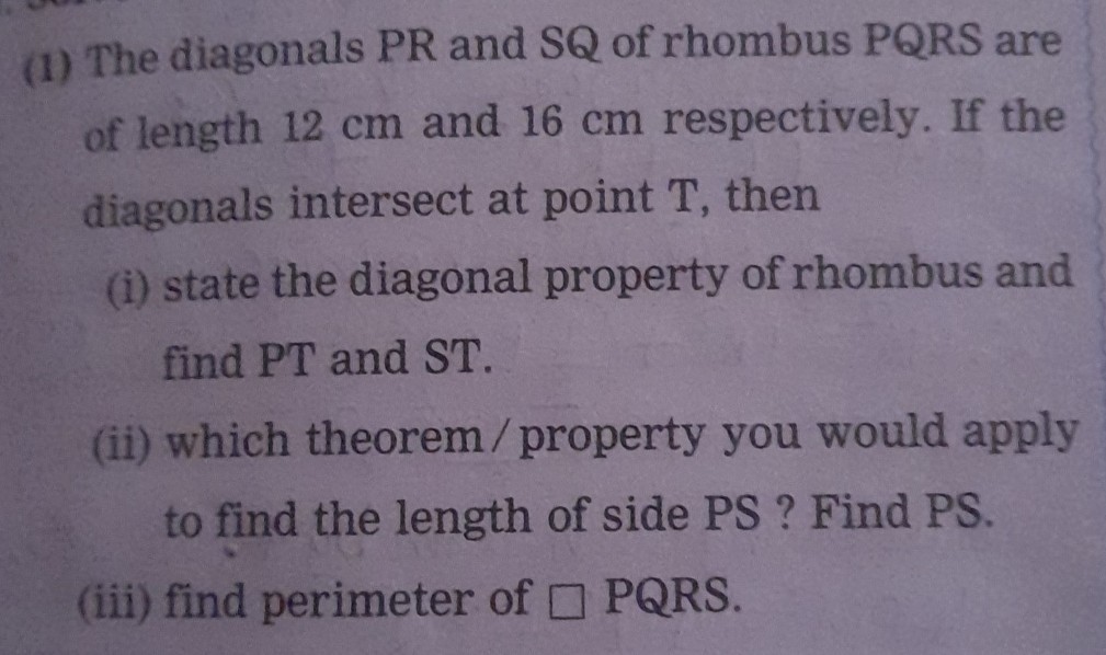 (1) The diagonals PR and SQ of rhombus PQRS are of length 12 cm and 16 cm respectively. If the diagonals intersect at point T , then
(i) state the diagonal property of rhombus and find PT and ST .
(ii) which theorem / property you would apply to find the length of side PS ? Find PS.
(iii) find perimeter of □ PQRS.