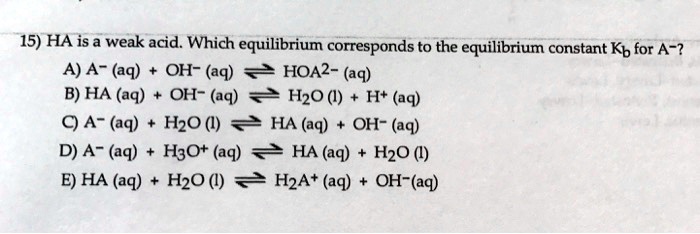 15) HA is a weak acid. Which equilibrium corresponds to the equilibrium constant Kb for A^-?
A) A^- (aq) + OH^- (aq) ightleftharpoons HOA^2- (aq)
B) HA (aq) + OH^- (aq) ightleftharpoons H2O (l) + H^+ (aq)
C) A^- (aq) + H2O (l) ightleftharpoons HA (aq) + OH^- (aq)
D) A^- (aq) + H3O^+ (aq) ightleftharpoons HA (aq) + H2O (l)
E) HA (aq) + H2O (l) ightleftharpoons H2A^+ (aq) + OH^- (aq)