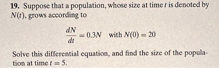 19. Suppose that a population, whose size at time t is denoted by N(t), grows according to dN/dt = 0.3N with N(0) = 20 Solve this differential equation, and find the size of the population at time t = 5.