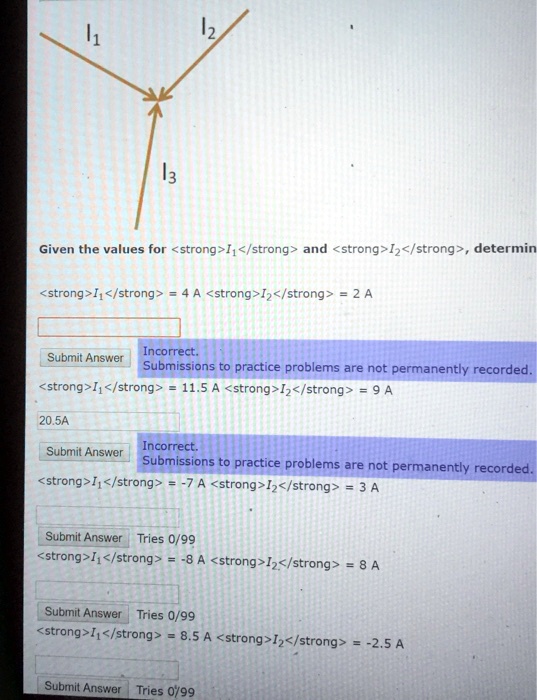 12
1
13
Given the values for <strong>I<sub>1</sub></strong> and <strong>I<sub>2</sub></strong>, determine
<strong>I<sub>1</sub></strong> = 4 A <strong>I<sub>2</sub></strong> = 2 A
Incorrect.
Submit Answer
Submissions to practice problems are not permanently recorded.
<strong>I<sub>1</sub></strong> = 11.5 A <strong>I<sub>2</sub></strong> = 9 A
20.5A
Incorrect.
Submit Answer
Submissions to practice problems are not permanently recorded.
<strong>I<sub>1</sub></strong> = -7 A <strong>I<sub>2</sub></strong> = 3 A
Submit Answer Tries 0/99
<strong>I<sub>1</sub></strong> = -8 A <strong>I<sub>2</sub></strong> = 8 A
Submit Answer Tries 0/99
<strong>I<sub>1</sub></strong> = 8.5 A <strong>I<sub>2</sub></strong> = -2.5 A
Submit Answer Tries 0/99
