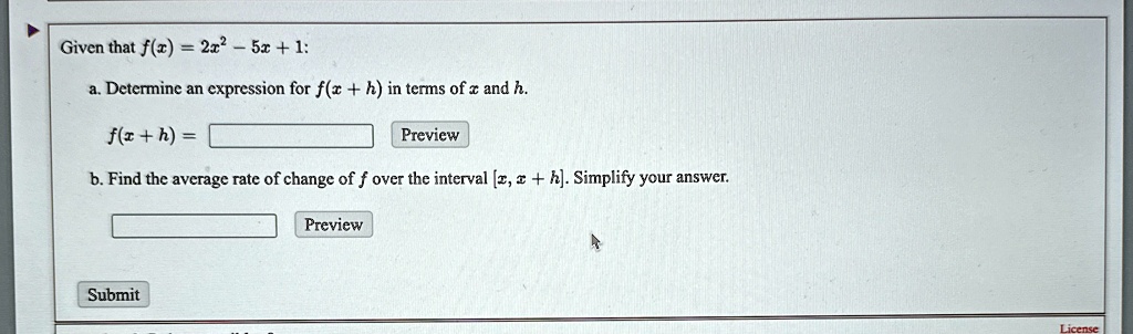 Given that f(x) = 2x^2 - 5x + 1:
a. Determine an expression for f(x+h) in terms of x and h.
f(x+h) =
Preview
b. Find the average rate of change of f over the interval [x, x+h]. Simplify your answer.
Submit
Preview
License