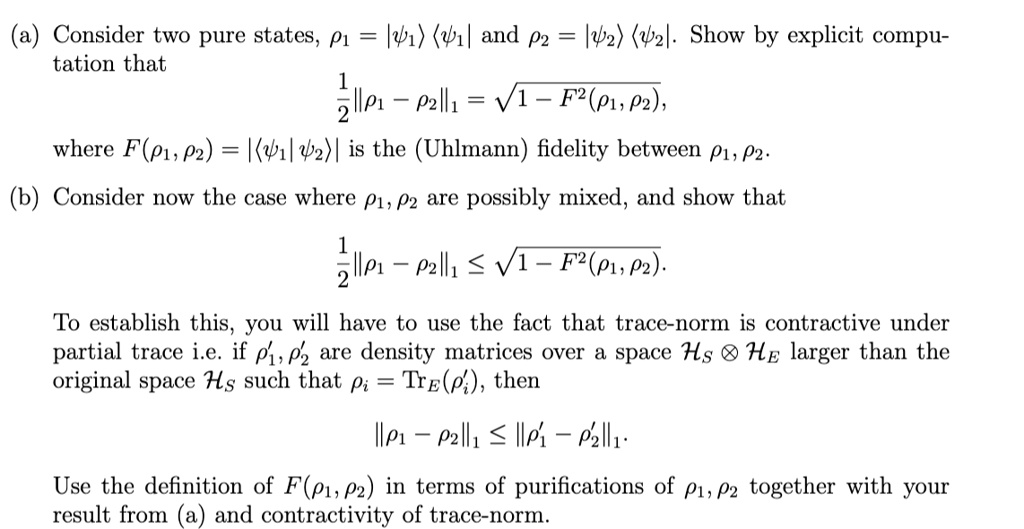 (a) Consider two pure states, ρ1 = |ψ1⟩⟨ψ1| and ρ2 = |ψ2⟩⟨ψ2|. Show by explicit computation that
(1)/(2)||ρ1 - ρ2||1 = √(1 - F^2(ρ1, ρ2)),
where F(ρ1, ρ2) = |⟨ψ1|ψ2⟩| is the (Uhlmann) fidelity between ρ1, ρ2.
(b) Consider now the case where ρ1, ρ2 are possibly mixed, and show that
(1)/(2)||ρ1 - ρ2||1 ≤√(1 - F^2(ρ1, ρ2)).
To establish this, you will have to use the fact that trace-norm is contractive under
partial trace i.e. if ρ1', ρ2' are density matrices over a space ℋS ⊗ℋE larger than the
original space ℋS such that = TrE('), then
||ρ1 - ρ2||1 ≤ ||ρ1' - ρ2'||1.
Use the definition of F(ρ1, ρ2) in terms of purifications of ρ1, ρ2 together with your
result from (a) and contractivity of trace-norm.