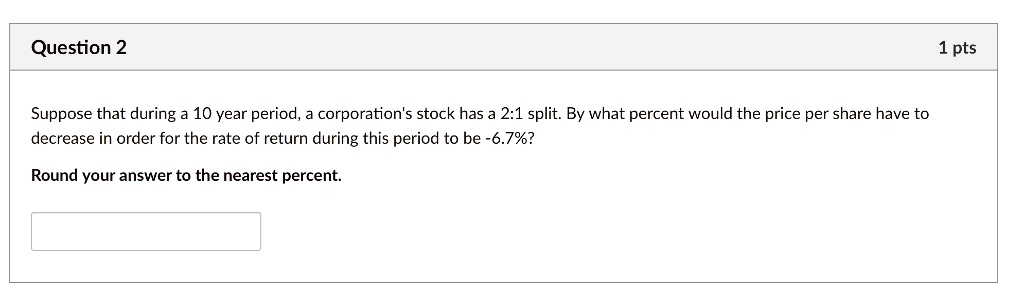 Suppose that during a 10 year period, a corporation's stock has a 2:1 split. By what percent would the price per share have to
decrease in order for the rate of return during this period to be -6.7%?
Round your answer to the nearest percent.