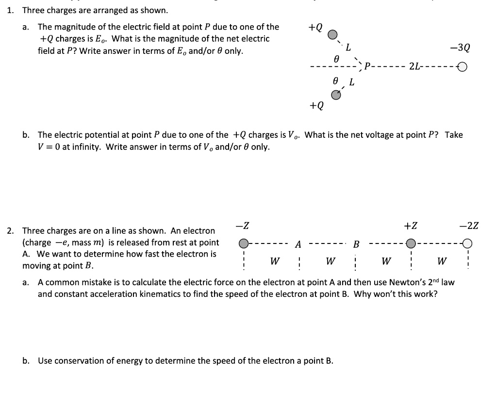 1. Three charges are arranged as shown.
a. The magnitude of the electric field at point P due to one of the +Q charges is E?. What is the magnitude of the net electric field at P? Write answer in terms of E? and/or ? only.
b. The electric potential at point P due to one of the +Q charges is V?. What is the net voltage at point P? Take V = 0 at infinity. Write answer in terms of V? and/or ? only.
2. Three charges are on a line as shown. An electron (charge -e, mass m) is released from rest at point A. We want to determine how fast the electron is moving at point B.
a. A common mistake is to calculate the electric force on the electron at point A and then use Newton's 2?? law and constant acceleration kinematics to find the speed of the electron at point B. Why won't this work?
b. Use conservation of energy to determine the speed of the electron a point B.