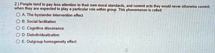 People tend to pay less attention to their own moral standards, and commit acts they would never otherwise commit, when they are expected to play a particular role within group. This phenomenon is called: A. The bystander intervention effect B. Social facilitation C. Cognitive dissonance D. Deindividuation E. Outgroup homogeneity effect